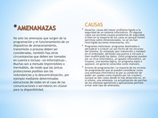 CAUSAS
* Usuarios: causa del mayor problema ligado a la
seguridad de un sistema informático. En algunos
casos sus acciones causan problemas de seguridad,
si bien en la mayoría de los casos es porque tienen
permisos sobre dimensionados, no se les han
restringido acciones innecesarias, etc.
* Programas maliciosos: programas destinados a
perjudicar o a hacer un uso ilícito de los recursos
del sistema. Es instalado (por inatención o maldad)
en el ordenador, abriendo una puerta a intrusos o
bien modificando los datos. Estos programas pueden
ser un virus informático, un gusano informático, un
troyano, una bomba lógica, un programa espía o
spyware, en general conocidos como malware.
* Errores de programación: La mayoría de los errores
de programación que se pueden considerar como
una amenaza informática es por su condición de
poder ser usados como exploits por los crackers,
aunque se dan casos donde el mal desarrollo es, en
sí mismo, una amenaza. La actualización de parches
de los sistemas operativos y aplicaciones permite
evitar este tipo de amenazas.
No solo las amenazas que surgen de la
programación y el funcionamiento de un
dispositivo de almacenamiento,
transmisión o proceso deben ser
consideradas, también hay otras
circunstancias que deben ser tomadas
en cuenta e incluso «no informáticas».
Muchas son a menudo imprevisibles o
inevitables, de modo que las únicas
protecciones posibles son las
redundancias y la descentralización, por
ejemplo mediante determinadas
estructuras de redes en el caso de las
comunicaciones o servidores en clúster
para la disponibilidad.
 