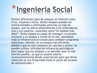 Existen diferentes tipos de ataques en Internet como
virus, troyanos u otros, dichos ataques pueden ser
contrarrestados o eliminados pero hay un tipo de
ataque, que no afecta directamente a los ordenadores,
sino a sus usuarios, conocidos como “el eslabón más
débil”. Dicho ataque es capaz de conseguir resultados
similares a un ataque a través de la red, saltándose
toda la infraestructura creada para combatir programas
maliciosos. Además, es un ataque más eficiente,
debido a que es más complejo de calcular y prever. Se
pueden utilizar infinidad de influencias psicológicas
para lograr que los ataques a un servidor sean lo más
sencillo posible, ya que el usuario estaría
inconscientemente dando autorización para que dicha
inducción se vea finiquitada hasta el punto de accesos
de administrador.1
*
 