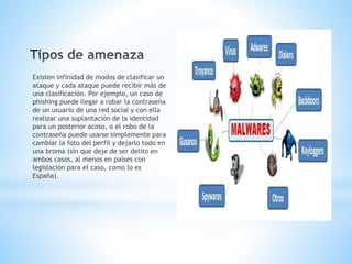 Existen infinidad de modos de clasificar un
ataque y cada ataque puede recibir más de
una clasificación. Por ejemplo, un caso de
phishing puede llegar a robar la contraseña
de un usuario de una red social y con ella
realizar una suplantación de la identidad
para un posterior acoso, o el robo de la
contraseña puede usarse simplemente para
cambiar la foto del perfil y dejarlo todo en
una broma (sin que deje de ser delito en
ambos casos, al menos en países con
legislación para el caso, como lo es
España).
 