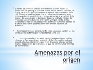 * El hecho de conectar una red a un entorno externo nos da la
posibilidad de que algún atacante pueda entrar en ella, con esto, se
puede hacer robo de información o alterar el funcionamiento de la
red. Sin embargo el hecho de que la red no esté conectada a un
entorno externo, como Internet, no nos garantiza la seguridad de la
misma. De acuerdo con el Computer Security Institute (CSI) de San
Francisco aproximadamente entre el 60 y 80 por ciento de los
incidentes de red son causados desde dentro de la misma. Basado en
el origen del ataque podemos decir que existen dos tipos de
amenazas:
* Amenazas internas: Generalmente estas amenazas pueden ser más
serias que las externas por varias razones como son:
* Si es por usuarios o personal técnico, conocen la red y saben
cómo es su funcionamiento, ubicación de la información, datos de
interés, etc. Además tienen algún nivel de acceso a la red por las
mismas necesidades de su trabajo, lo que les permite unos mínimos
de movimientos.
 