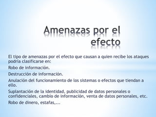 El tipo de amenazas por el efecto que causan a quien recibe los ataques
podría clasificarse en:
Robo de información.
Destrucción de información.
Anulación del funcionamiento de los sistemas o efectos que tiendan a
ello.
Suplantación de la identidad, publicidad de datos personales o
confidenciales, cambio de información, venta de datos personales, etc.
Robo de dinero, estafas,...
 
