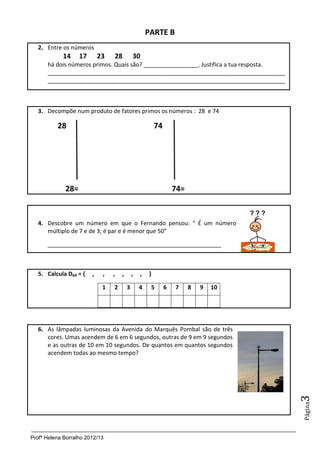 PARTE B
   2. Entre os números
            14     17       23   28          30
      há dois números primos. Quais são? _________________. Justifica a tua resposta.
      __________________________________________________________________________
      __________________________________________________________________________



   3. Decompõe num produto de fatores primos os números : 28 e 74

          28                                             74




             28=                                                  74=


   4. Descobre um número em que o Fernando pensou: “ É um número
      múltiplo de 7 e de 3; é par e é menor que 50”

      ______________________________________________________



   5. Calcula D64 = {   ,    ,   ,   ,       ,   ,   }

                             1   2       3       4    5       6   7     8   9   10




   6. As lâmpadas luminosas da Avenida do Marquês Pombal são de três
      cores. Umas acendem de 6 em 6 segundos, outras de 9 em 9 segundos
      e as outras de 10 em 10 segundos. De quantos em quantos segundos
      acendem todas ao mesmo tempo?
                                                                                        3
                                                                                        Página




Profª Helena Borralho 2012/13
 