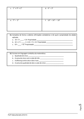 c.                                            d.




   e.                                            f.




  11. Completa de forma a obteres afirmações verdadeiras e diz qual a propriedade da adição
      aplicada.
      a. 14 + 7= ____ + 14 Propriedade ___________________________________________
      b. 22 + ( 7 + ____ ) = ( 22 + 7 ) + 15 Propriedade _______________________________
      c. 67+ ____ = 67 Propriedade ______________________________________________




  12. Escreve em linguagem simbólica da matemática:
      a. Quadrado de cinco __________________________________________
      b. A soma de cinco com o cubo de três ____________________________
      c. A diferença entre oito e dois é seis _____________________________
      d. A soma do quadrado de dois e cubo de cinco _____________________




                                                                                              5
                                                                                              Página




Profª Helena Borralho 2012/13
 