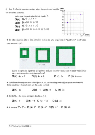 2.   Seja   a função que representa a altura de um girassol medida
em diferentes semanas.
            Indica qual é o contradomínio da função .
             (A)
             (B)
             (C)
             (D)



 3. Os três esquemas são os três primeiros termos de uma sequência de “quadrados” construídos
 com peças de LEGO.




        Qual é a expressão algébrica que permite calcular o número das peças de LEGO necessárias
        para construir um termo desta sequência?
         (A)                         (B)                            (C)           (D)

 4. Considera uma sequência de termo geral 3n   1. Qual das seguintes opções pode ser um termo
 desta sequência? (Assinala com um X a opção correta)

         (A)                         (B)            (C)             (D)

 5. Sendo f (x) = 3x, então a imagem do objeto -5 é:

         (A)               (B)              (C)               (D) 15

 6. A soma de       e    é:  (A)              (B)           (C)             (D) 40




     Profª Helena Borralho/2012-13
 
