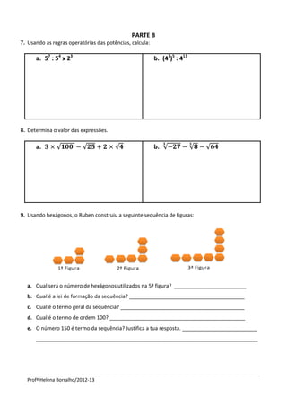 PARTE B
7. Usando as regras operatórias das potências, calcula:

      a. 57 : 54 x 23                                     b. (43)5 : 413




8. Determina o valor das expressões.


      a.       √          √             √                 b. √             √   √




9. Usando hexágonos, o Ruben construiu a seguinte sequência de figuras:




  a. Qual será o número de hexágonos utilizados na 5ª figura? _________________________
  b. Qual é a lei de formação da sequência? ________________________________________
  c. Qual é o termo geral da sequência? ___________________________________________
  d. Qual é o termo de ordem 100? _______________________________________________
  e. O número 150 é termo da sequência? Justifica a tua resposta. __________________________
      _____________________________________________________________________________




  Profª Helena Borralho/2012-13
 