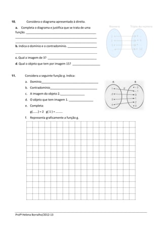 10.       Considera o diagrama apresentado à direita.
  a. Completa o diagrama e justifica que se trata de uma
  função. ___________________________________________
  __________________________________________________
  __________________________________________________
  b. Indica o domínio e o contradomínio. __________________
  __________________________________________________
  c. Qual a imagem de 3? ______________________________
  d. Qual o objeto que tem por imagem 15? _________________


11.      Considera a seguinte função g. Indica:
         a. Domínio___________________________________
         b. Contradomínio_____________________________
         c. A imagem do objeto 2._______________
         d. O objeto que tem imagem 1. _______________
         e. Completa:
             g(….…) = 2 g( 1 ) = …..….
         f. Representa graficamente a função g.




  Profª Helena Borralho/2012-13
 