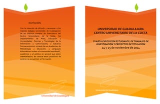 UNIVERSIDAD DE GUADALAJARA 
CENTRO UNIVERSITARIO DE LA COSTA 
CUARTA EXPOSICIÓN ESTUDIANTIL DE TRABAJOS DE 
INVESTIGACIÓN Y PROYECTOS DE TITULACIÓN 
24 y 25 de noviembre de 2014 
Universidad de Guadalajara 
Universidad de Guadalajara 
INVITACIÓN 
Con la intención de difundir y reconocer a los 
mejores trabajos semestrales de investigación 
de las distintas carreras de licenciatura del 
Centro Universitario de la Costa, los 
Departamentos de Artes, Educación y 
Humanidades; Ciencias y Tecnologías de la 
Información y Comunicación; y Estudios 
Socioeconómicos a través de sus Academias de 
Metodología y Educación; y Lenguajes 
Informáticos invitan a la comunidad estudiantil, 
académica y al público en general que estén 
interesadas(os) en conocer estos productos de 
quienes se encuentran en formación. 
 