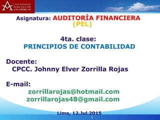 Asignatura: AUDITORÍA FINANCIERA
(PEL)
4ta. clase:
PRINCIPIOS DE CONTABILIDAD
Docente:
CPCC. Johnny Elver Zorrilla Rojas
E-mail:
zorrillarojas@hotmail.com
zorrillarojas48@gmail.com
Lima, 12.Jul.2015
1
 