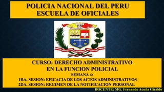 POLICIA NACIONAL DEL PERU
ESCUELA DE OFICIALES
CURSO: DERECHO ADMINISTRATIVO
EN LA FUNCION POLICIAL
SEMANA 4:
1RA. SESION: EFICACIA DE LOS ACTOS ADMINISTRATIVOS
2DA. SESION: REGIMEN DE LA NOTIFICACION PERSONAL
DOCENTE: MG. Fernando Acuña Giraldo
 