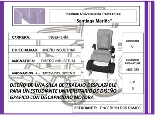 Instituto Universitario Politécnico
“Santiago Mariño”
CARRERA: INGENIERÍA
ESPECIALIDAD: DISEÑO INDUSTRIAL
ASIGNATURA: DISEÑO INDUSTRIAL
SEMESTRE
VI
CODIGO DE
ASIGNATURA
4801356
U.C
5
ESTUDIANTE: ENGERLYN DOS RAMOS
DISEÑO DE UNA SILLA DE TRABAJO DESPLAZABLE
PARA UN ESTUDIANTE UNIVERSITARIO DE DISEÑO
GRAFICO CON DISCAPACIDAD MOTORA.
ASIGNACION: 4ta TAREA DEL DISEÑO
 