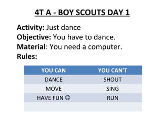 4T A - BOY SCOUTS DAY 1
Activity: Just dance
Objective: You have to dance.
Material: You need a computer.
Rules:
YOU CAN YOU CAN’T
DANCE SHOUT
MOVE SING
HAVE FUN  RUN
 