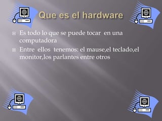 Que es el hardwareEs todo lo que se puede tocar  en una computadoraEntre  ellos  tenemos: el mause,el teclado,el monitor,los parlantes entre otros