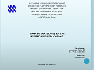 UNIVERSIDAD NACIONAL ABIERTA RECTORADO
DIRECCIÓN DE INVESTIGACIONES Y POSTGRADO
MAESTRÍA EN CIENCIAS DE LA EDUCACIÓN
MENCIÓN: ADMINISTRACION EDUCATIVA
CATEDRA: TOMA DE DECISIONES (969)
CENTRO LOCAL ZULIA
TOMA DE DECISIONES EN LAS
INSTITUCIONES EDUCATIVAS.
Participante:
Miguelangel Mejías Gil
C.I.: V- N° 12.026.900
Profesora:
Zuleima Lopez
Maracaibo, 19 Abril 2.022
 