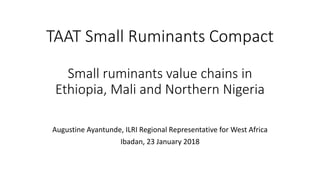TAAT Small Ruminants Compact
Small ruminants value chains in
Ethiopia, Mali and Northern Nigeria
Augustine Ayantunde, ILRI Regional Representative for West Africa
Ibadan, 23 January 2018
 