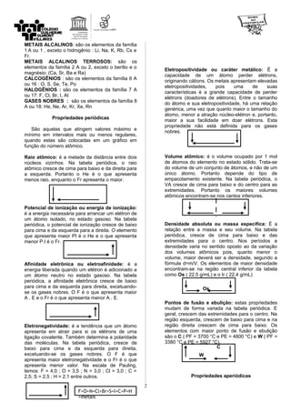 METAIS ALCALINOS: são os elementos da família
1 A ou 1 , exceto o hidrogênio : Li, Na, K, Rb, Cs e
Fr.
METAIS ALCALINOS TERROSOS: são os
elementos da família 2 A ou 2, exceto o berílio e o
magnésio: (Ca, Sr, Ba e Ra)
CALCOGÊNIOS : são os elementos da família 6 A
ou 16 : O, S, Se, Te, Po
HALOGÊNIOS : são os elementos da família 7 A
ou 17: F, Cl, Br, I, At
GASES NOBRES : são os elementos da família 8
A ou 18: He, Ne, Ar, Kr, Xe, Rn
Propriedades periódicas
São aquelas que atingem valores máximo e
mínimo em intervalos mais ou menos regulares,
quando estas são colocadas em um gráfico em
função do número atômico.
Raio atômico: é a metade da distância entre dois
núcleos vizinhos. Na tabela periódica, o raio
atômico cresce de cima para baixo e da direita para
a esquerda. Portanto o He é o que apresenta
menos raio, enquanto o Fr apresenta o maior.
Potencial de ionização ou energia de ionização:
é a energia necessária para arrancar um elétron de
um átomo isolado, no estado gasoso. Na tabela
periódica, o potencial de ionização cresce de baixo
para cima e da esquerda para a direita. O elemento
que apresenta maior PI é o He e o que apresenta
menor P.I é o Fr.
Afinidade eletrônica ou eletroafinidade: é a
energia liberada quando um elétron é adicionado a
um átomo neutro no estado gasoso. Na tabela
periódica, a afinidade eletrônica cresce de baixo
para cima e da esquerda para direita, excetuando-
se os gases nobres. O F é o que apresenta maior
A . E e o Fr é o que apresenta menor A . E.
Eletronegatividade: é a tendência que um átomo
apresenta em atrair para si os elétrons de uma
ligação covalente. Também determina a polaridade
das moléculas. Na tabela periódica, cresce de
baixo para cima e da esquerda para direita,
excetuando-se os gases nobres. O F é que
apresenta maior eletronegatividade e o Fr é o que
apresenta menor valor. Na escala de Pauling,
temos: F = 4,0 ; O = 3,5 ; N = 3,0 ; Cl = 3,0 ; C =
2,5; S = 2,5 ; H = 2,1 entre outros.
Eletropositividade ou caráter metálico: É a
capacidade de um átomo perder elétrons,
originando cátions. Os metais apresentam elevadas
eletropositividades, pois uma de suas
características é a grande capacidade de perder
elétrons (doadores de elétrons). Entre o tamanho
do átomo e sua eletropositividade, há uma relação
genérica, uma vez que quanto maior o tamanho do
átomo, menor a atração núcleo-elétron e, portanto,
maior a sua facilidade em doar elétrons. Esta
propriedade não está definida para os gases
nobres.
Volume atômico: é o volume ocupado por 1 mol
de átomos do elemento no estado sólido. Trata-se
do volume de um conjunto de átomos, e não de um
único átomo. Portanto depende do tipo de
empacotamento existente. Na tabela periódica, o
VA cresce de cima para baixo e do centro para as
extremidades. Portanto os maiores volumes
atômicos encontram-se nos cantos inferiores.
Densidade absoluta ou massa específica: É a
relação entre a massa e seu volume. Na tabela
periódica, cresce de cima para baixo e das
extremidades para o centro. Nos períodos a
densidade varia no sentido oposto ao da variação
dos volumes atômicos pois, quanto menor o
volume, maior deverá ser a densidade, segundo a
fórmula d=m/V. Os elementos de maior densidade
encontram-se na região central inferior da tabela
como Os ( 22,5 g/mL) e o Ir ( 22,4 g/mL)
Pontos de fusão e ebulição: estas propriedades
mudam de forma variada na tabela periódica. E
geral, crescem das extremidades para o centro. Na
região esquerda, crescem de baixo para cima e na
região direita crescem de cima para baixo. Os
elementos com maior ponto de fusão e ebulição
são o C ( PF = 3700 °C e PE = 4800 °C) e W ( PF =
3380 °C e PE = 5927 °C).
Propriedades aperiódicas
2
F>O>N=Cl>Br>S=I=C>P=H
>metais
W
C
Os
 