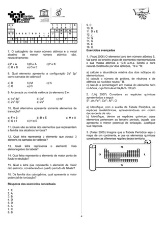 A 2 1
3
1
4
1
5
1
6
1
7
S
K M O Q
B D 3 4 5 6 7 8 9 1
0
1
1
1
2
J N R
E F H L P T
C G I U
7. O calcogênio de maior número atômico e o metal
alcalino de menor número atômico são,
respectivamente:
a)P e A b)R e A c)P e B
d) R e B e) O e E
8. Qual elemento apresenta a configuração 2s2
2p3
como camada de valência?
a) D b) M c) N
d) O e) Q
9. A camada ou nível de valência do elemento E é:
a) 4s2
4p2
b) 3s2
c) 4s2
d) 2s2
2p2
e) 2s2
10. Qual alternativa apresenta somente elementos de
transição?
a) F e S b) B e E c) H e U
d) G e I e) H e E
11. Quais são as letras dos elementos que representam
a família dos alcalinos terrosos?
12. Qual letra representa o elemento que possui 3
elétrons na camada de valência?
13. Qual letra representa o elemento mais
eletronegativo da tabela?
14. Qual letra representa o elemento de maior ponto de
fusão e ebulição?
15. Qual a letra que representa o elemento de maior
raio atômico, considerando o quarto período da tabela?
16. Da família dos calcogênios, qual apresenta o maior
potencial de ionização?
Resposta dos exercícios conceituais
1. E
2. A
3. B
4. D
5. D
6. A
7. C
8. B
9. C
10. D
11. D e E
12. J
13. Q
14. G
15. E
16. O
Exercícios avançados
1. (Pucrj 2006) O elemento boro tem número atômico 5,
faz parte do terceiro grupo de elementos representativos
e sua massa atômica é 10,8 u.m.a. Sendo o boro
natural constituído por dois isótopos, 11
B e 10
B:
a) calcule a abundância relativa dos dois isótopos do
elemento boro.
b) calcule o número de prótons, de nêutrons e de
elétrons do nuclídeo neutro 11
B.
c) calcule a porcentagem em massa do elemento boro
no bórax, cuja fórmula é Na2B4O7.10H2O.
2. (Ufrj 2007) Considere as espécies químicas
apresentadas a seguir:
S2-
; Ar; Fe3+
; Ca2+
; Al3+
; Cl-
a) Identifique, com o auxílio da Tabela Periódica, as
espécies isoeletrônicas, apresentando-as em ordem
decrescente de raio.
b) Identifique, dentre as espécies químicas cujos
elementos pertencem ao terceiro período, aquela que
apresenta o menor potencial de ionização. Justifique
sua resposta.
3. (Fatec 2005) Imagine que a Tabela Periódica seja o
mapa de um continente, e que os elementos químicos
constituem as diferentes regiões desse território.
4
 