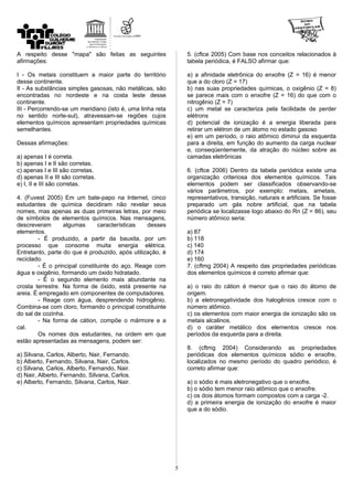 A respeito desse "mapa" são feitas as seguintes
afirmações:
I - Os metais constituem a maior parte do território
desse continente.
II - As substâncias simples gasosas, não metálicas, são
encontradas no nordeste e na costa leste desse
continente.
III - Percorrendo-se um meridiano (isto é, uma linha reta
no sentido norte-sul), atravessam-se regiões cujos
elementos químicos apresentam propriedades químicas
semelhantes.
Dessas afirmações:
a) apenas I é correta.
b) apenas I e II são corretas.
c) apenas I e III são corretas.
d) apenas II e III são corretas.
e) I, II e III são corretas.
4. (Fuvest 2005) Em um bate-papo na Internet, cinco
estudantes de química decidiram não revelar seus
nomes, mas apenas as duas primeiras letras, por meio
de símbolos de elementos químicos. Nas mensagens,
descreveram algumas características desses
elementos.
- É produzido, a partir da bauxita, por um
processo que consome muita energia elétrica.
Entretanto, parte do que é produzido, após utilização, é
reciclado.
- É o principal constituinte do aço. Reage com
água e oxigênio, formando um óxido hidratado.
- É o segundo elemento mais abundante na
crosta terrestre. Na forma de óxido, está presente na
areia. É empregado em componentes de computadores.
- Reage com água, desprendendo hidrogênio.
Combina-se com cloro, formando o principal constituinte
do sal de cozinha.
- Na forma de cátion, compõe o mármore e a
cal.
Os nomes dos estudantes, na ordem em que
estão apresentadas as mensagens, podem ser:
a) Silvana, Carlos, Alberto, Nair, Fernando.
b) Alberto, Fernando, Silvana, Nair, Carlos.
c) Silvana, Carlos, Alberto, Fernando, Nair.
d) Nair, Alberto, Fernando, Silvana, Carlos.
e) Alberto, Fernando, Silvana, Carlos, Nair.
5. (cftce 2005) Com base nos conceitos relacionados à
tabela periódica, é FALSO afirmar que:
a) a afinidade eletrônica do enxofre (Z = 16) é menor
que a do cloro (Z = 17)
b) nas suas propriedades químicas, o oxigênio (Z = 8)
se parece mais com o enxofre (Z = 16) do que com o
nitrogênio (Z = 7)
c) um metal se caracteriza pela facilidade de perder
elétrons
d) potencial de ionização é a energia liberada para
retirar um elétron de um átomo no estado gasoso
e) em um período, o raio atômico diminui da esquerda
para a direita, em função do aumento da carga nuclear
e, conseqüentemente, da atração do núcleo sobre as
camadas eletrônicas
6. (cftce 2006) Dentro da tabela periódica existe uma
organização criteriosa dos elementos químicos. Tais
elementos podem ser classificados observando-se
vários parâmetros, por exemplo: metais, ametais,
representativos, transição, naturais e artificiais. Se fosse
preparado um gás nobre artificial, que na tabela
periódica se localizasse logo abaixo do Rn (Z = 86), seu
número atômico seria:
a) 87
b) 118
c) 140
d) 174
e) 160
7. (cftmg 2004) A respeito das propriedades periódicas
dos elementos químicos é correto afirmar que:
a) o raio do cátion é menor que o raio do átomo de
origem.
b) a eletronegatividade dos halogênios cresce com o
número atômico.
c) os elementos com maior energia de ionização são os
metais alcalinos.
d) o caráter metálico dos elementos cresce nos
períodos da esquerda para a direita.
8. (cftmg 2004) Considerando as propriedades
periódicas dos elementos químicos sódio e enxofre,
localizados no mesmo período do quadro periódico, é
correto afirmar que:
a) o sódio é mais eletronegativo que o enxofre.
b) o sódio tem menor raio atômico que o enxofre.
c) os dois átomos formam compostos com a carga -2.
d) a primeira energia de ionização do enxofre é maior
que a do sódio.
5
 