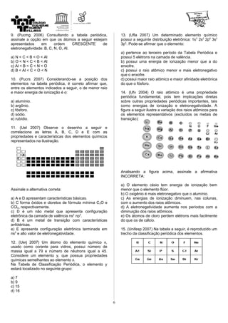9. (Pucmg 2006) Consultando a tabela periódica,
assinale a opção em que os átomos a seguir estejam
apresentados em ordem CRESCENTE de
eletronegatividade: B, C, N, O, Al.
a) N < C < B < O < Al
b) O < N < C < B < Al
c) Al < B < C < N < O
d) B < Al < C < O < N
10. (Pucrs 2007) Considerando-se a posição dos
elementos na tabela periódica, é correto afirmar que,
entre os elementos indicados a seguir, o de menor raio
e maior energia de ionização é o:
a) alumínio.
b) argônio.
c) fósforo.
d) sódio.
e) rubídio.
11. (Uel 2007) Observe o desenho a seguir e
correlacione as letras A, B, C, D e E com as
propriedades e características dos elementos químicos
representados na ilustração.
Assinale a alternativa correta:
a) A e D apresentam características básicas.
b) C forma óxidos e cloretos de fórmula mínima C2O e
CCl2, respectivamente.
c) D é um não metal que apresenta configuração
eletrônica da camada de valência ns2
np2
.
d) B é um metal de transição com características
anfotéricas.
e) E apresenta configuração eletrônica terminada em
ns2
e alto valor de eletronegatividade.
12. (Uerj 2007) Um átomo do elemento químico x,
usado como corante para vidros, possui número de
massa igual a 79 e número de nêutrons igual a 45.
Considere um elemento y, que possua propriedades
químicas semelhantes ao elemento x.
Na Tabela de Classificação Periódica, o elemento y
estará localizado no seguinte grupo:
a) 7
b) 9
c) 15
d) 16
13. (Ufla 2007) Um determinado elemento químico
possui a seguinte distribuição eletrônica: 1s2
2s2
2p6
3s2
3p5
. Pode-se afirmar que o elemento:
a) pertence ao terceiro período da Tabela Periódica e
possui 5 elétrons na camada de valência.
b) possui uma energia de ionização menor que a do
enxofre.
c) possui o raio atômico menor e mais eletronegativo
que o enxofre.
d) possui maior raio atômico e maior afinidade eletrônica
do que o fósforo.
14. (Ufv 2004) O raio atômico é uma propriedade
periódica fundamental, pois tem implicações diretas
sobre outras propriedades periódicas importantes, tais
como energias de ionização e eletronegatividade. A
figura a seguir ilustra a variação dos raios atômicos para
os elementos representativos (excluídos os metais de
transição):
Analisando a figura acima, assinale a afirmativa
INCORRETA:
a) O elemento césio tem energia de ionização bem
menor que o elemento flúor.
b) O oxigênio é mais eletronegativo que o alumínio.
c) As energias de ionização diminuem, nas colunas,
com o aumento dos raios atômicos.
d) A eletronegatividade aumenta nos períodos com a
diminuição dos raios atômicos.
e) Os átomos de cloro perdem elétrons mais facilmente
do que os de cálcio.
15. (Unifesp 2007) Na tabela a seguir, é reproduzido um
trecho da classificação periódica dos elementos.
6
 