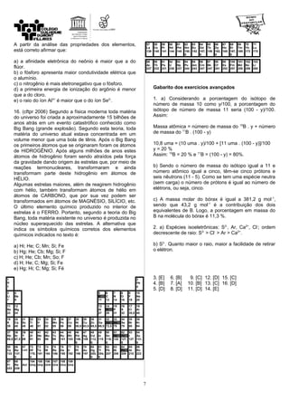 A partir da análise das propriedades dos elementos,
está correto afirmar que:
a) a afinidade eletrônica do neônio é maior que a do
flúor.
b) o fósforo apresenta maior condutividade elétrica que
o alumínio.
c) o nitrogênio é mais eletronegativo que o fósforo.
d) a primeira energia de ionização do argônio é menor
que a do cloro.
e) o raio do íon Al3+
é maior que o do íon Se2-
.
16. (cftpr 2006) Segundo a física moderna toda matéria
do universo foi criada a aproximadamente 15 bilhões de
anos atrás em um evento catastrófico conhecido como
Big Bang (grande explosão). Segundo esta teoria, toda
matéria do universo atual estava concentrada em um
volume menor que uma bola de tênis. Após o Big Bang
os primeiros átomos que se originaram foram os átomos
de HIDROGÊNIO. Após alguns milhões de anos estes
átomos de hidrogênio foram sendo atraídos pela força
da gravidade dando origem às estrelas que, por meio de
reações termonucleares, transformaram e ainda
transformam parte deste hidrogênio em átomos de
HÉLIO.
Algumas estrelas maiores, além de reagirem hidrogênio
com hélio, também transformam átomos de hélio em
átomos de CARBONO, que por sua vez podem ser
transformados em átomos de MAGNÉSIO, SILÍCIO, etc.
O último elemento químico produzido no interior de
estrelas é o FERRO. Portanto, segundo a teoria do Big
Bang, toda matéria existente no universo é produzida no
núcleo superaquecido das estrelas. A alternativa que
indica os símbolos químicos corretos dos elementos
químicos indicados no texto é:
a) Hi; He; C; Mn; Si; Fe
b) Hg; He; Cb; Mg; Si; F
c) H; He; Cb; Mn; So; F
d) H; He; C; Mg; Si; Fe
e) Hg; Hi; C; Mg; Si; Fé
1 2
H He
1 4
3 4 5 6 7 8 9 10
Li Be B C N O F Ne
7 9 11 12 14 16 19 20
11 12 13 14 15 16 17 18
Na Mg Al Si P S Cl Ar
23 24 27 28 31 32 35,5 40
19 20 21 22 23 24 25 26 27 28 29 30 31 32 33 34 35 36
K Ca Sc Ti V Cr Mn Fe Co Ni Cu Zn Ga Ge As Se Br Kr
39 40 45 48 51 52 55 56 59 58,5 63,5 65,5 69,5 72,5 75 79 80 84
37 38 39 40 41 42 43 44 45 46 47 48 49 50 51 52 53 54
Rb Sr Y Zr Nb Mo Tc Ru Rh Pd Ag Cd In Sn Sb Te I Xe
85,5 87,5 89 91 93 96 99 101 103 106,
5
108 112,
5
115 118,
5
122 127,
5
127 131,
5
55 56 57 72 73 74 75 76 77 78 79 80 81 82 83 84 85 86
Cs Ba Lant Hf Ta W Re Os Ir Pt Au Hg Tl Pb Bi Po At Rn
133 137,
5
178,
5
181 184 186 190 192 195 197 200,
5
204,
5
207 209 209 210 222
87 88 104 105 106 107 108 109
Fr Ra Act Unq Unp Unh Uns Uno Une
223 226
57 58 59 60 61 62 63 64 65 66 67 68 69 70 71
La Ce Pr Nd Pm Sm Eu Gd Tb Dy Ho Er Tm Yb Lu
139 140 141 144 145 150,
5
152 157,
5
159 162,
5
165 167,
5
169 173 175
89 90 91 92 93 94 95 96 97 98 99 100 101 102 103
Ac Th Pa U Np Pu Am Cm Bk Cf Es Fm Md No Lr
227 232 231 238 237 244 243 247 247 251 252 257 258 259 260
Gabarito dos exercícios avançados
1. a) Considerando a porcentagem do isótopo de
número de massa 10 como y/100, a porcentagem do
isótopo de número de massa 11 seria (100 - y)/100.
Assim:
Massa atômica = número de massa do 10
B . y + número
de massa do 11
B . (100 - y)
10,8 uma = (10 uma . y)/100 + [11 uma . (100 - y)]/100
y = 20 %
Assim: 10
B = 20 % e 11
B = (100 - y) = 80%.
b) Sendo o número de massa do isótopo igual a 11 e
número atômico igual a cinco, têm-se cinco prótons e
seis nêutrons (11 - 5). Como se tem uma espécie neutra
(sem carga) o número de prótons é igual ao número de
elétrons, ou seja, cinco.
c) A massa molar do bórax é igual a 381,2 g mol-1
,
sendo que 43,2 g mol-1
é a contribuição dos dois
equivalentes de B. Logo, a porcentagem em massa do
B na molécula do bórax é 11,3 %.
2. a) Espécies isoeletrônicas: S2-
, Ar, Ca2+
, Cl-
; ordem
decrescente de raio: S2-
> Cl-
> Ar > Ca2+
.
b) S2-
. Quanto maior o raio, maior a facilidade de retirar
o elétron.
3. [E] 6. [B] 9. [C] 12. [D] 15. [C]
4. [B] 7. [A] 10. [B] 13. [C] 16. [D]
5. [D] 8. [D] 11. [D] 14. [E]
7
 