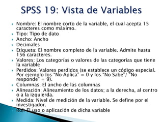    Nombre: El nombre corto de la variable, el cual acepta 15
    caracteres como máximo.
   Tipo: Tipo de dato
   Ancho: Ancho
   Decimales
   Etiqueta: El nombre completo de la variable. Admite hasta
    156 caracteres.
   Valores: Los categorías o valores de las categorías que tiene
    la variable
   Perdidos: Valores perdidos (se establece un código especial.
    Por ejemplo los “No Aplica” = 0 y los “No Sabe”/ “No
    responde” = 9).
   Columnas: El ancho de las columnas
   Alineación: Alineamiento de los datos; a la derecha, al centro
    o a la izquierda.
   Medida: Nivel de medición de la variable. Se define por el
    investigador.
   Rol: El uso o aplicación de dicha variable
 