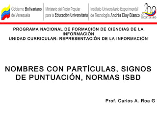 PROGRAMA NACIONAL DE FORMACIÓN DE CIENCIAS DE LA
                    INFORMACIÓN
UNIDAD CURRICULAR: REPRESENTACIÓN DE LA INFORMACIÓN




NOMBRES CON PARTÍCULAS, SIGNOS
  DE PUNTUACIÓN, NORMAS ISBD


                                   Prof. Carlos A. Roa G
 