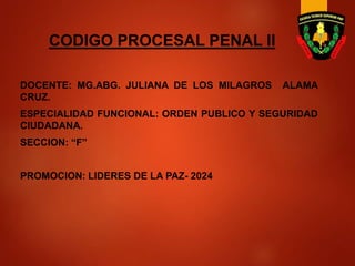 CODIGO PROCESAL PENAL II
DOCENTE: MG.ABG. JULIANA DE LOS MILAGROS ALAMA
CRUZ.
ESPECIALIDAD FUNCIONAL: ORDEN PUBLICO Y SEGURIDAD
CIUDADANA.
SECCION: “F”
PROMOCION: LIDERES DE LA PAZ- 2024
 