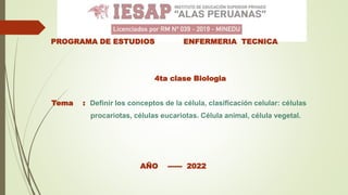 PROGRAMA DE ESTUDIOS ENFERMERIA TECNICA
4ta clase Biologia
Tema : Definir los conceptos de la célula, clasificación celular: células
procariotas, células eucariotas. Célula animal, célula vegetal.
AÑO ------ 2022
 