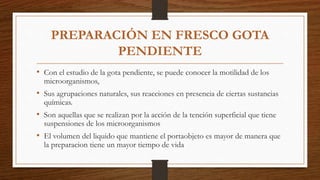 PREPARACIÓN EN FRESCO GOTA
PENDIENTE
• Con el estudio de la gota pendiente, se puede conocer la motilidad de los
microorganismos,
• Sus agrupaciones naturales, sus reacciones en presencia de ciertas sustancias
químicas.
• Son aquellas que se realizan por la acción de la tención superficial que tiene
suspensiones de los microorganismos
• El volumen del liquido que mantiene el portaobjeto es mayor de manera que
la preparacion tiene un mayor tiempo de vida
 