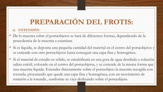 PREPARACIÓN DEL FROTIS:
• De la muestra sobre el portaobjetos se hará de diferentes formas, dependiendo de la
procedencia de la muestra a examinar.
• Si es líquida, se deposita una pequeña cantidad del material en el centro del portaobjetos y
se extiende con otro portaobjetos hasta conseguir una capa fina y homogénea.
• Si el material de estudio es sólido, se emulsificará en una gota de agua destilada o solución
salina estéril, colocado en el centro del portaobjetos, y se extiende de la misma forma que
una muestra líquida. Extender directamente sobre el portaobjeto la muestra recogida con
torunda, procurando que quede una capa fina y homogénea, con un movimiento de
rotación a la torunda , conforme se vaya deslizando sobre el portaobjeto.
a) EXTENSIÓN
 
