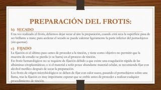 b) SECADO
Una vez realizado el frotis, debemos dejar secar al aire la preparación, cuando está seca la superficie pasa de
ser brillante a mate; para acelerar el secado se puede calentar ligeramente la parte inferior del portaobjetos
(sin quemar).
c) FIJADO
La fijación es el último paso antes de proceder a la tinción, y tiene como objetivo no permitir que la
muestra de estudio se pierda (o se barra) en el proceso de tinción.
En frotis hematológicos no se requiere de fijación debido a que existe una coagulación rápida de las
albúminas citoplasmáticas; o si el material a teñir posee abundante material celular, se recomienda fijar con
alcohol metílico después de secar la preparación.
Los frotis de origen microbiológicos se deben de fijar con calor suave, pasando el portaobjetos sobre una
llama, tras la fijación es muy importante esperar que se enfríe antes de proceder a realizar cualquier
procedimiento de tinción.
PREPARACIÓN DEL FROTIS:
 