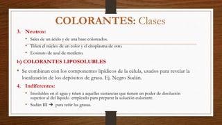 3. Neutros:
• Sales de un ácido y de una base coloreados.
• Tiñen el núcleo de un color y el citoplasma de otro.
• Eosinato de azul de metileno.
b) COLORANTES LIPOSOLUBLES
• Se combinan con los componentes lipídicos de la célula, usados para revelar la
localización de los depósitos de grasa. Ej. Negro Sudán.
4. Indiferentes:
• Insolubles en el agua y tiñen a aquellas sustancias que tienen un poder de disolución
superior al del líquido empleado para preparar la solución colorante.
• Sudán III  para teñir las grasas.
COLORANTES: Clases
 