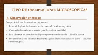 TIPO DE OBSERVACIONES MICROSCÓPICAS
1. Observación en fresco
Son preferibles en las situaciones siguientes:
• La morfología de las bacterias se altera cuando se desecan y tiñen.
• Cuando las bacterias se observan para determinar movilidad
• Para observar los cambios citológicos que ocurren durante la división celular
• Por este método se observan fácilmente algunas inclusiones celulares como vacuolas
y materias grasa.
 