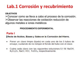 Lab.1 Corrosión y recubrimiento
OBJETIVOS
Conocer como se lleva a cabo el proceso de la corrosión.
Observar las reacciones de oxidación reducción de
algunos metales e iones metálicos
            PROCEDIMIENTO EXPERIMENTAL

Parte I
 