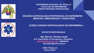 UNIVERSIDAD NACIONAL DE TRUJILLO
FACULTAD DE ENFERMERIA
UNIDAD SEGUNDA ESPECIALIDAD
SEGUNDA ESPECIALIDAD PROFESIONAL EN ENFERMERIA
MENCION: EMERGENCIAS Y DESASTRES
CURSO:CUIDADO ESPECIALIZADO DE ENFERMERIA I
DOCENTE RESPONSABLE:
Mg. Balvina Paredes Ayala
Enf. Especialista en Emergencia y Desastres
MILUBA29@hotmail.com 949830452
bparedesa@unitru.edu.pe
SEDE TRUJILLO
CICLO 2022-I
 