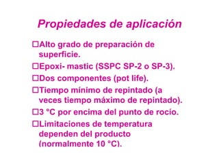Propiedades de aplicación
Alto grado de preparación de
superficie.
Epoxi- mastic (SSPC SP-2 o SP-3).
Dos componentes (pot life).
Tiempo mínimo de repintado (a
veces tiempo máximo de repintado).
3 °C por encima del punto de rocío.
Limitaciones de temperatura
dependen del producto
(normalmente 10 °C).
 