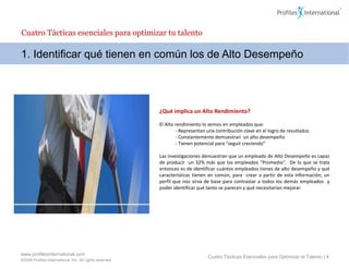 Cuatro Tácticas esenciales para optimizar tu talento

1. Identificar qué tienen en común los de Alto Desempeño




                                                          ¿Qué implica un Alto Rendimiento?

                                                          El Alto rendimiento lo vemos en empleados que:
                                                                  - Representan una contribución clave en el logro de resultados
                                                                  - Constantemente demuestran un alto desempeño
                                                                  - Tienen potencial para “seguir creciendo”

                                                          Las investigaciones demuestran que un empleado de Alto Desempeño es capaz
                                                          de producir un 32% más que los empleados “Promedio”. De lo que se trata
                                                          entonces es de identificar cuántos empleados tienes de alto desempeño y qué
                                                          características tienen en común, para crear a partir de esta información, un
                                                          perfil que nos sirva de base para contrastar a todos los demás empleados y
                                                          poder identificar qué tanto se parecen y qué necesitarían mejorar.




www.profilesinternational.com
                                                                                Cuatro Tácticas Esenciales para Optimizar el Talento | 4
©2009 Profiles International, Inc. All rights reserved.
 