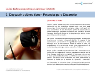 Cuatro Tácticas esenciales para optimizar tu talento

3. Descubrir quiénes tienen Potencial para Desarrollo
                                                          ¡Diamantes en bruto!

                                                          Una vez que has identificado cuáles son las características de quienes
                                                          demuestran un alto desempeño, puedes utilizar este perfil para
                                                          descubrir qué otros empleados de tu empresa encajan en alto grado con
                                                          esas características de alto desempeño. ¿Utiliza tu organización su
                                                          talento y desarrolla al máximo su potencial? Haz uso de tus recursos
                                                          humanos, identificando dentro de tus departamentos quiénes tienen
                                                          potencial para ser desarrollados.

                                                          De acuerdo a un estudio de investigación realizado por la Asociación
                                                          Americana de Formación y Desarrollo (ASTD), la mayoría de las
                                                          organizaciones que se centran en la gestión del talento de los altos
                                                          ejecutivos y los de alto potencial, auditan y analizan a todos sus
                                                          empleados con el fin de identificar los que tienen mayor potencial , y
                                                          centran sus esfuerzos en que éstos se desarrollen al máximo.

                                                          Esto te ayudará a identificar quiénes tienen el ADN y el deseo de ser un
                                                          futuro líder en la organización. Tendrás una idea más clara del valor a
                                                          largo plazo que puede tener un empleado de la empresa, mientras que
                                                          le das la oportunidad de desarrollar sus habilidades y la experiencia que
                                                          necesita para brillar. Hacer lo necesario para darle oportunidades y
                                                          fomentar su lealtad en el proceso de formación y desarrollo.

                                                          Las herramientas de assessment son muy eficaces para ayudar a tamizar
                                                          en cinco kilos de escombros y encontrar esos dos quilates de diamantes.


www.profilesinternational.com
                                                                         Cuatro Tácticas Esenciales para Optimizar el Talento | 6
©2009 Profiles International, Inc. All rights reserved.
 