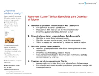 ¿Podemos
colaborar contigo?
Nuestra solución, la herramienta
PXT ayuda a actualizar de manera
                                                 Resumen: Cuatro Tácticas Esenciales para Optimizar
consistente los procesos de                      el Talento
gestión de talento de tu
organización, y ayuda a tus
managers a tomar mejores                         1.      Identifica lo que tienen en común los de Alto Desempeño
decisiones.                                                •    Son personas de valiosa contribución
                                                           •    Producen un 32% más que los de “desempeño medio”
                                                           •    Determina qué características tienen en común

                                                 2.      Determina lo que tienen en común los de Bajo Desempeño
                                                          •   Identifica la causa de su bajo desempeño
                                                          •   Identifica los gaps que tienen con los de Alto desempeño
                                                          •   Valora si pueden ser “rescatables” y trabaja sus áreas de mejora
Te proporciona información
objetiva que te ayuda a:                         3.      Descubre quiénes tienen potencial
- Optimizar tu organización                               •   Identifica qué empleados de otras áreas tienen potencial de alto
- Identificar empleados de valiosa                            desempeño
contribución                                              •   Determina sus fortalezas y áreas de mejora
- Descubrir Altos Potenciales                             •   Crea planes sistemáticos de desarrollo para reafirmar su lealtad y
- Valorar Talento Externo                                     compromiso con tu empresa

Por favor contáctanos para mayor                 4.      Prepárate para la incorporación de Talento
información.
                                                           •  Aprovecha la oportunidad de conocer talentos fuera de tu empresa
Profiles International España                              •  Entrevístalos y contrasta aquellos que piensas que pueden encajar con
902 36 26 41                                                  tus requerimientos
www.profilesinternational.es

   www.profilesinternational.com
                                                                                           Cuatro Tácticas Esenciales para Optimizar el Talento | 8
   ©2009 Profiles International, Inc. All rights reserved.
 