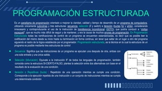 PROGRAMACIÓN ESTRUCTURADA
● Secuencia: Significa que las instrucciones de un programa se ejecutan una después de otra, ambas con
una sola entrada y una única salida.
● Selección (bifurcación): Equivale a la instrucción IF de todos los lenguajes de programación, también
conocida como la estructura SI-CIERTO-FALSO, plantea la selección entre dos alternativas con base en el
resultado de la evaluación de una condición.
● Iteración o Repetitivas (bucle) : Repetición de una operación mientras se cumple una condición.
Corresponde a la ejecución repetida de una instrucción o un conjunto de instrucciones mientras se cumpla
una determinada condición
Es un paradigma de programación orientado a mejorar la claridad, calidad y tiempo de desarrollo de un programa de computadora,
utilizando únicamente subrutinas y tres estructuras: secuencia, selección (if y switch) e iteración (bucles for y while), considerando
innecesario y contraproducente el uso de la instrucción de transferencia incondicional (GOTO), que podría conducir a "código
espagueti", que es mucho más difícil de seguir y de mantener, y era la causa de muchos errores de programación. En Programación
Estructurada todas las ramificaciones de control de un programa se encuentran estandarizadas, es decir que es posible leer la
codificación del mismo desde su inicio hasta su terminación en forma continua, sin tener que saltar de un lugar a otro del programa
siguiendo el rastro de la lógica establecida por el programador. Programación estructurada, es la técnica en la cual la estructura de un
programa es posible mediante tres estructuras de control
 