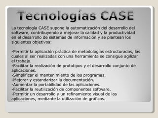 La tecnología CASE supone la automatización del desarrollo del software, contribuyendo a mejorar la calidad y la productividad en el desarrollo de sistemas de información y se plantean los siguientes objetivos:  -Permitir la aplicación práctica de metodologías estructuradas, las cuales al ser realizadas con una herramienta se consigue agilizar el trabajo.  -Facilitar la realización de prototipos y el desarrollo conjunto de aplicaciones.  -Simplificar el mantenimiento de los programas.  -Mejorar y estandarizar la documentación.  -Aumentar la portabilidad de las aplicaciones.  -Facilitar la reutilización de componentes software.  -Permitir un desarrollo y un refinamiento visual de las aplicaciones, mediante la utilización de gráficos. 