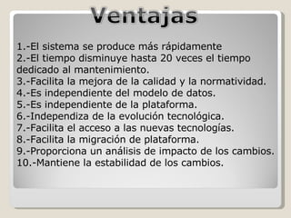 1.-El sistema se produce más rápidamente 2.-El tiempo disminuye hasta 20 veces el tiempo dedicado al mantenimiento. 3.-Facilita la mejora de la calidad y la normatividad. 4.-Es independiente del modelo de datos. 5.-Es independiente de la plataforma. 6.-Independiza de la evolución tecnológica. 7.-Facilita el acceso a las nuevas tecnologías. 8.-Facilita la migración de plataforma. 9.-Proporciona un análisis de impacto de los cambios. 10.-Mantiene la estabilidad de los cambios. 