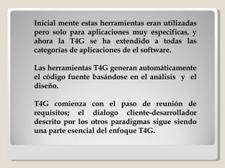 Inicial mente estas herramientas eran utilizadas pero solo para aplicaciones muy especificas, y ahora la T4G se ha extendido a todas las categorías de aplicaciones de el software.  Las herramientas T4G generan automáticamente el código fuente basándose en el análisis  y  el diseño. T4G comienza con el paso de reunión de requisitos; el dialogo cliente-desarrollador descrito por los otros paradigmas sigue siendo una parte esencial del enfoque T4G.  