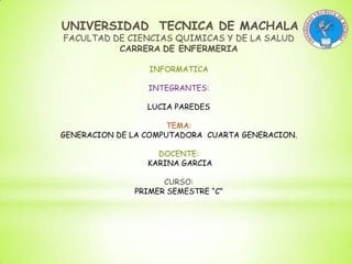 UNIVERSIDAD TECNICA DE MACHALA
FACULTAD DE CIENCIAS QUIMICAS Y DE LA SALUD
CARRERA DE ENFERMERIA
INFORMATICA
INTEGRANTES:
LUCIA PAREDES
TEMA:
GENERACION DE LA COMPUTADORA CUARTA GENERACION.
DOCENTE:
KARINA GARCIA
CURSO:
PRIMER SEMESTRE “C”

 