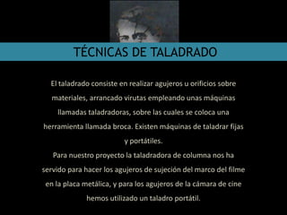 TÉCNICAS DE TALADRADO
El taladrado consiste en realizar agujeros u orificios sobre
materiales, arrancado virutas empleando unas máquinas
llamadas taladradoras, sobre las cuales se coloca una
herramienta llamada broca. Existen máquinas de taladrar fijas
y portátiles.
Para nuestro proyecto la taladradora de columna nos ha
servido para hacer los agujeros de sujeción del marco del filme
en la placa metálica, y para los agujeros de la cámara de cine
hemos utilizado un taladro portátil.
 