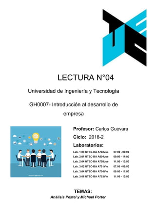 LECTURA N°04
Universidad de Ingeniería y Tecnología
GH0007- Introducción al desarrollo de
empresa
Profesor: Carlos Guevara
Ciclo: 2018-2
Laboratorios:
Lab. 1.03 UTEC-BA A702Jue 07:00 - 09:00
Lab. 2.01 UTEC-BA A804Jue 09:00 - 11:00
Lab. 2.04 UTEC-BA A708Jue 11:00 - 13:00
Lab. 3.02 UTEC-BA A701Vie 07:00 - 09:00
Lab. 3.04 UTEC-BA A704Vie 09:00 - 11:00
Lab. 3.06 UTEC-BA A703Vie 11:00 - 13:00
TEMAS:
Análisis Pestel y Michael Porter
 