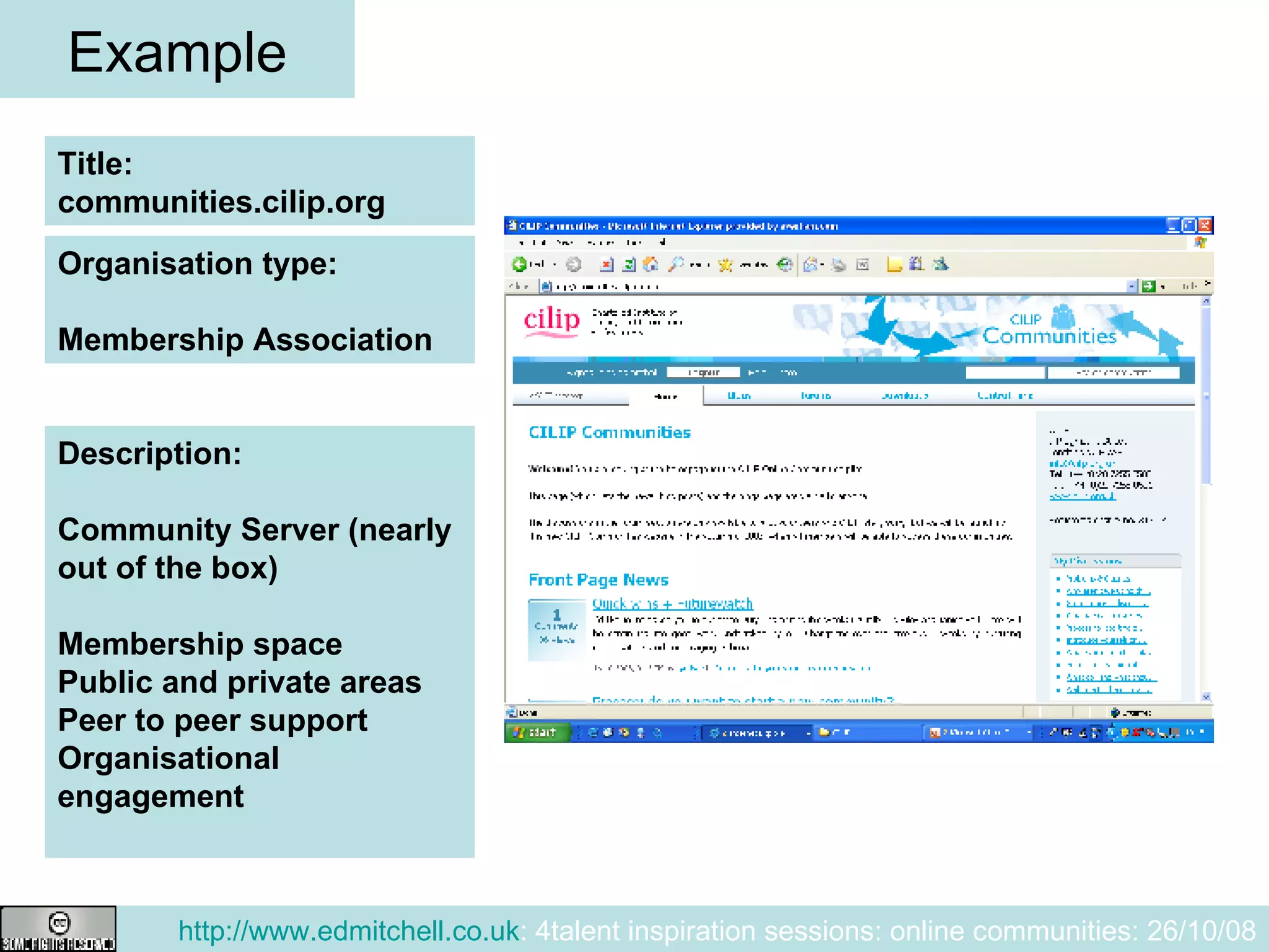 Example Title: communities.cilip.org Description: Community Server (nearly out of the box) Membership space Public and private areas Peer to peer support Organisational engagement Organisation type: Membership Association 