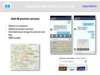 COMMUNICATIONS STARTS WITH 4TALK IM	

4talk IM premium services	
	
-  Stickers & emoticons	
-  Additional location services	
-  Eхtended cloud storage for pictures and
files	
-  SMS bundles	
	

www.4talk.im	
  

 