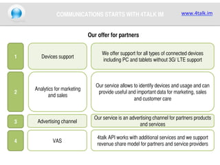 COMMUNICATIONS STARTS WITH 4TALK IM	

www.4talk.im	
  

Our offer for partners	

1	

Devices support	

We offer support for all types of connected devices
including PC and tablets without 3G/ LTE support	

2	

Analytics for marketing
and sales	

Our service allows to identify devices and usage and can
provide useful and important data for marketing, sales
and customer care	

3	

Advertising channel	

Our service is an advertising channel for partners products
and services	

4	

VAS	

4talk API works with additional services and we support
revenue share model for partners and service providers	

 
