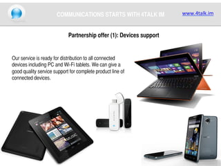 COMMUNICATIONS STARTS WITH 4TALK IM	
Partnership offer (1): Devices support	

Our service is ready for distribution to all connected
devices including PC and Wi-Fi tablets. We can give a
good quality service support for complete product line of
connected devices. 	

www.4talk.im	
  

 