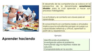 Aprender haciendo
El desarrollo de las competencias se coloca en la
perspectiva de la denominada «enseñanza
situada» para la cual aprender y hacer son
procesos indesligables.
Identificando el problema.
Investigando sobre el problema.
Formulando alguna hipótesis viable de
solución.
Comprobándola en la acción.
La actividad y el contexto son claves para el
aprendizaje.
El conocimiento en contextos reales o simulados
implica que los estudiantes pongan en juego sus
capacidades reflexivas y críticas, aprendan a
partir de su experiencia.
Ejemplo:
 